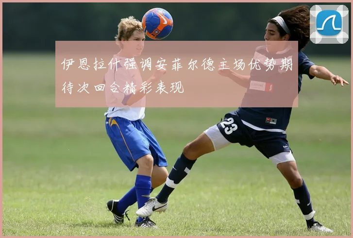 伊恩拉什强调安菲尔德主场优势期待次回合精彩表现