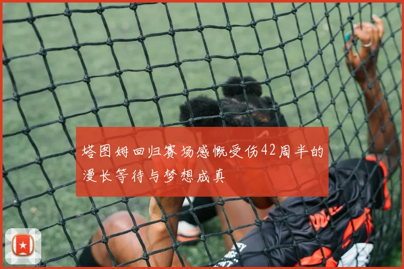 塔图姆回归赛场感慨受伤42周半的漫长等待与梦想成真
