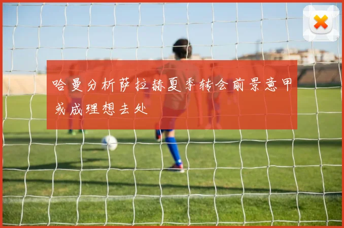 哈曼分析萨拉赫夏季转会前景意甲或成理想去处