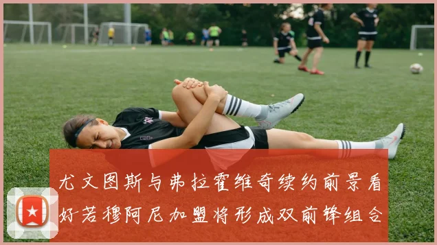 尤文图斯与弗拉霍维奇续约前景看好若穆阿尼加盟将形成双前锋组合