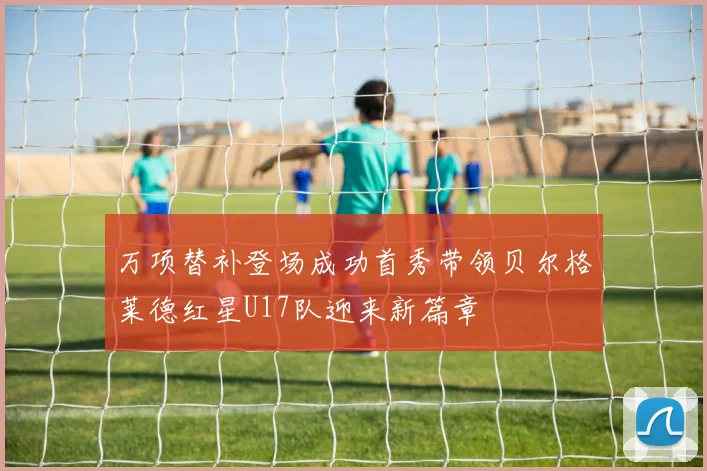 万项替补登场成功首秀带领贝尔格莱德红星U17队迎来新篇章