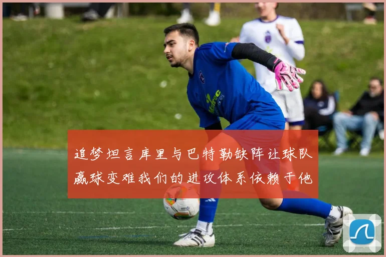 追梦坦言库里与巴特勒缺阵让球队赢球变难我们的进攻体系依赖于他们的发挥